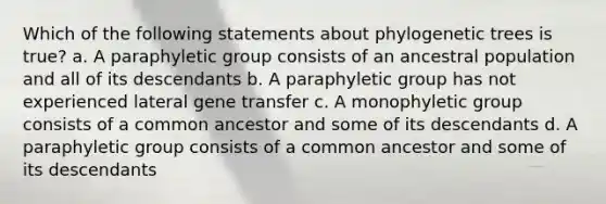 Which of the following statements about phylogenetic trees is true? a. A paraphyletic group consists of an ancestral population and all of its descendants b. A paraphyletic group has not experienced lateral gene transfer c. A monophyletic group consists of a common ancestor and some of its descendants d. A paraphyletic group consists of a common ancestor and some of its descendants