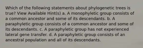 Which of the following statements about phylogenetic trees is true? View Available Hint(s) a. A monophyletic group consists of a common ancestor and some of its descendants. b. A paraphyletic group consists of a common ancestor and some of its descendants. c. A paraphyletic group has not experienced lateral gene transfer. d. A paraphyletic group consists of an ancestral population and all of its descendants.