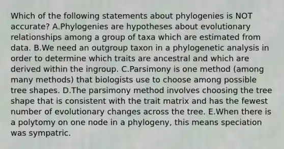 Which of the following statements about phylogenies is NOT accurate? A.Phylogenies are hypotheses about evolutionary relationships among a group of taxa which are estimated from data. B.We need an outgroup taxon in a phylogenetic analysis in order to determine which traits are ancestral and which are derived within the ingroup. C.Parsimony is one method (among many methods) that biologists use to choose among possible tree shapes. D.The parsimony method involves choosing the tree shape that is consistent with the trait matrix and has the fewest number of evolutionary changes across the tree. E.When there is a polytomy on one node in a phylogeny, this means speciation was sympatric.