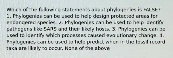 Which of the following statements about phylogenies is FALSE? 1. Phylogenies can be used to help design protected areas for endangered species. 2. Phylogenies can be used to help identify pathogens like SARS and their likely hosts. 3. Phylogenies can be used to identify which processes caused evolutionary change. 4. Phylogenies can be used to help predict when in the fossil record taxa are likely to occur. None of the above