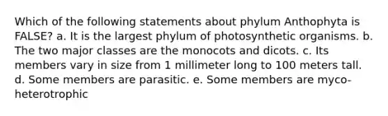 Which of the following statements about phylum Anthophyta is FALSE? a. It is the largest phylum of photosynthetic organisms. b. The two major classes are the monocots and dicots. c. Its members vary in size from 1 millimeter long to 100 meters tall. d. Some members are parasitic. e. Some members are myco-heterotrophic