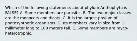 Which of the following statements about phylum Anthophyta is FALSE? A. Some members are parasitic. B. The two major classes are the monocots and dicots. C. It is the largest phylum of photosynthetic organisms. D. Its members vary in size from 1 millimeter long to 100 meters tall. E. Some members are myco-heterotrophic.