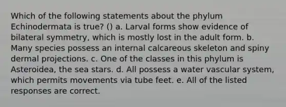 Which of the following statements about the phylum Echinodermata is true? () a. Larval forms show evidence of bilateral symmetry, which is mostly lost in the adult form. b. Many species possess an internal calcareous skeleton and spiny dermal projections. c. One of the classes in this phylum is Asteroidea, the sea stars. d. All possess a water vascular system, which permits movements via tube feet. e. All of the listed responses are correct.