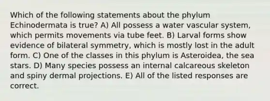 Which of the following statements about the phylum Echinodermata is true? A) All possess a water vascular system, which permits movements via tube feet. B) Larval forms show evidence of bilateral symmetry, which is mostly lost in the adult form. C) One of the classes in this phylum is Asteroidea, the sea stars. D) Many species possess an internal calcareous skeleton and spiny dermal projections. E) All of the listed responses are correct.