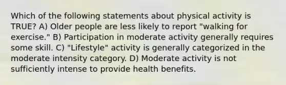 Which of the following statements about physical activity is TRUE? A) Older people are less likely to report "walking for exercise." B) Participation in moderate activity generally requires some skill. C) "Lifestyle" activity is generally categorized in the moderate intensity category. D) Moderate activity is not sufficiently intense to provide health benefits.