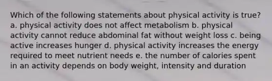 Which of the following statements about physical activity is true? a. physical activity does not affect metabolism b. physical activity cannot reduce abdominal fat without weight loss c. being active increases hunger d. physical activity increases the energy required to meet nutrient needs e. the number of calories spent in an activity depends on body weight, intensity and duration