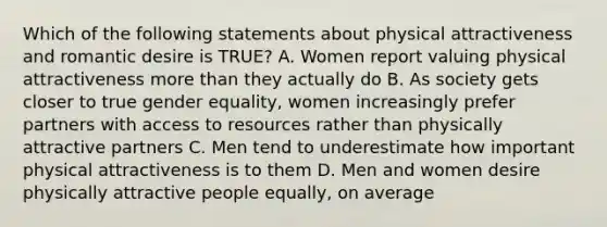 Which of the following statements about physical attractiveness and romantic desire is TRUE? A. Women report valuing physical attractiveness more than they actually do B. As society gets closer to true gender equality, women increasingly prefer partners with access to resources rather than physically attractive partners C. Men tend to underestimate how important physical attractiveness is to them D. Men and women desire physically attractive people equally, on average