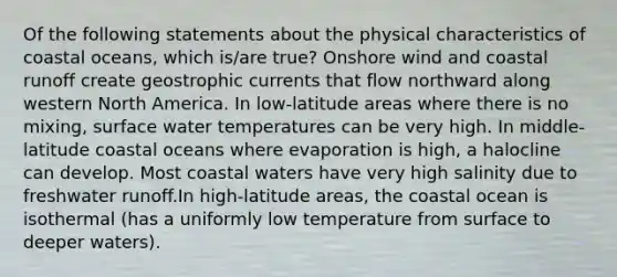 Of the following statements about the physical characteristics of coastal oceans, which is/are true? Onshore wind and coastal runoff create geostrophic currents that flow northward along western North America. In low-latitude areas where there is no mixing, surface water temperatures can be very high. In middle-latitude coastal oceans where evaporation is high, a halocline can develop. Most coastal waters have very high salinity due to freshwater runoff.In high-latitude areas, the coastal ocean is isothermal (has a uniformly low temperature from surface to deeper waters).