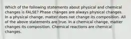 Which of the following statements about physical and chemical changes is FALSE? Phase changes are always physical changes. In a physical change, matter does not change its composition. All of the above statements are true. In a chemical change, matter changes its composition. Chemical reactions are chemical changes.