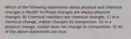 Which of the following statements about physical and chemical changes is FALSE? A) Phase changes are always physical changes. B) Chemical reactions are chemical changes. C) In a chemical change, matter changes its composition. D) In a physical change, matter does not change its composition. E) All of the above statements are true.