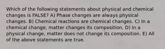 Which of the following statements about physical and chemical changes is FALSE? A) Phase changes are always physical changes. B) Chemical reactions are chemical changes. C) In a chemical change, matter changes its composition. D) In a physical change, matter does not change its composition. E) All of the above statements are true.