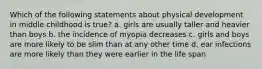 Which of the following statements about physical development in middle childhood is true? a. girls are usually taller and heavier than boys b. the incidence of myopia decreases c. girls and boys are more likely to be slim than at any other time d. ear infections are more likely than they were earlier in the life span