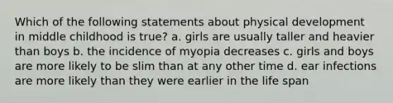 Which of the following statements about physical development in middle childhood is true? a. girls are usually taller and heavier than boys b. the incidence of myopia decreases c. girls and boys are more likely to be slim than at any other time d. ear infections are more likely than they were earlier in the life span