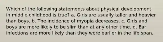 Which of the following statements about physical development in middle childhood is true? a. Girls are usually taller and heavier than boys. b. The incidence of myopia decreases. c. Girls and boys are more likely to be slim than at any other time. d. Ear infections are more likely than they were earlier in the life span.