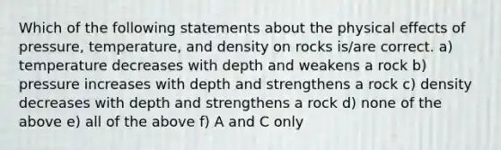 Which of the following statements about the physical effects of pressure, temperature, and density on​ rocks is/are correct. a) temperature decreases with depth and weakens a rock b) pressure increases with depth and strengthens a rock c) density decreases with depth and strengthens a rock d) none of the above e) all of the above f) A and C only