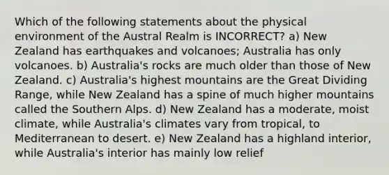 Which of the following statements about the physical environment of the Austral Realm is INCORRECT? a) New Zealand has earthquakes and volcanoes; Australia has only volcanoes. b) Australia's rocks are much older than those of New Zealand. c) Australia's highest mountains are the Great Dividing Range, while New Zealand has a spine of much higher mountains called the Southern Alps. d) New Zealand has a moderate, moist climate, while Australia's climates vary from tropical, to Mediterranean to desert. e) New Zealand has a highland interior, while Australia's interior has mainly low relief