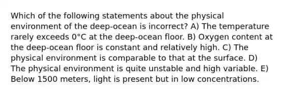 Which of the following statements about the physical environment of the deep-ocean is incorrect? A) The temperature rarely exceeds 0°C at the deep-ocean floor. B) Oxygen content at the deep-ocean floor is constant and relatively high. C) The physical environment is comparable to that at the surface. D) The physical environment is quite unstable and high variable. E) Below 1500 meters, light is present but in low concentrations.