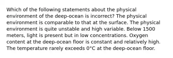 Which of the following statements about the physical environment of the deep-ocean is incorrect? The physical environment is comparable to that at the surface. The physical environment is quite unstable and high variable. Below 1500 meters, light is present but in low concentrations. Oxygen content at the deep-ocean floor is constant and relatively high. The temperature rarely exceeds 0°C at the deep-ocean floor.