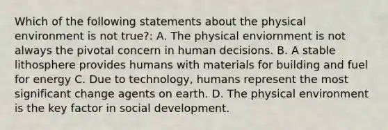 Which of the following statements about the physical environment is not true?: A. The physical enviornment is not always the pivotal concern in human decisions. B. A stable lithosphere provides humans with materials for building and fuel for energy C. Due to technology, humans represent the most significant change agents on earth. D. The physical environment is the key factor in social development.