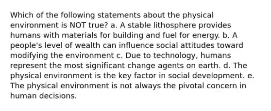 Which of the following statements about the physical environment is NOT true? a. A stable lithosphere provides humans with materials for building and fuel for energy. b. A people's level of wealth can influence social attitudes toward modifying the environment c. Due to technology, humans represent the most significant change agents on earth. d. The physical environment is the key factor in social development. e. The physical environment is not always the pivotal concern in human decisions.