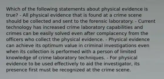 Which of the following statements about physical evidence is​ true? - All physical evidence that is found at a crime scene should be collected and sent to the forensic laboratory. - Current technology has increased crime laboratory capabilities and crimes can be easily solved even after complacency from the officers who collect the physical evidence. - Physical evidence can achieve its optimum value in criminal investigations even when its collection is performed with a person of limited knowledge of crime laboratory techniques. - For physical evidence to be used effectively to aid the​ investigator, its presence first must be recognized at the crime scene.