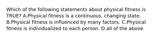 Which of the following statements about physical fitness is TRUE? A.Physical fitness is a continuous, changing state. B.Physical fitness is influenced by many factors. C.Physical fitness is individualized to each person. D.all of the above