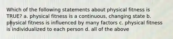 Which of the following statements about physical fitness is TRUE? a. physical fitness is a continuous, changing state b. physical fitness is influenced by many factors c. physical fitness is individualized to each person d. all of the above