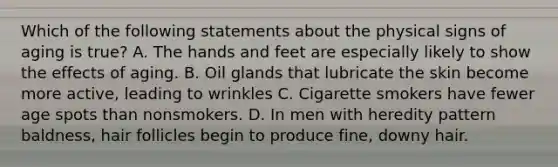 Which of the following statements about the physical signs of aging is true? A. The hands and feet are especially likely to show the effects of aging. B. Oil glands that lubricate the skin become more active, leading to wrinkles C. Cigarette smokers have fewer age spots than nonsmokers. D. In men with heredity pattern baldness, hair follicles begin to produce fine, downy hair.