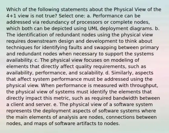 Which of the following statements about the Physical View of the 4+1 view is not true? Select one: a. Performance can be addressed via redundancy of processors or complete nodes, which both can be depicted using UML deployment diagrams. b. The identification of redundant nodes using the physical view requires downstream design and development to think about techniques for identifying faults and swapping between primary and redundant nodes when necessary to support the systems availability. c. The physical view focuses on modeling of elements that directly affect quality requirements, such as availability, performance, and scalability. d. Similarly, aspects that affect system performance must be addressed using the physical view. When performance is measured with throughput, the physical view of systems must identify the elements that directly impact this metric, such as required bandwidth between a client and server. e. The physical view of a software system represents the deployment aspects of software systems where the main elements of analysis are nodes, connections between nodes, and maps of software artifacts to nodes.