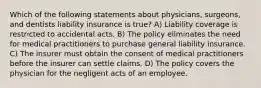 Which of the following statements about physicians, surgeons, and dentists liability insurance is true? A) Liability coverage is restricted to accidental acts. B) The policy eliminates the need for medical practitioners to purchase general liability insurance. C) The insurer must obtain the consent of medical practitioners before the insurer can settle claims. D) The policy covers the physician for the negligent acts of an employee.