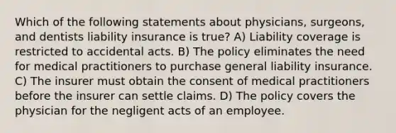 Which of the following statements about physicians, surgeons, and dentists liability insurance is true? A) Liability coverage is restricted to accidental acts. B) The policy eliminates the need for medical practitioners to purchase general liability insurance. C) The insurer must obtain the consent of medical practitioners before the insurer can settle claims. D) The policy covers the physician for the negligent acts of an employee.