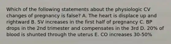 Which of the following statements about the physiologic CV changes of pregnancy is false? A. The heart is displace up and rightward B. SV increases in the first half of pregnancy C. BP drops in the 2nd trimester and compensates in the 3rd D. 20% of blood is shunted through the uterus E. CO increases 30-50%