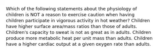 Which of the following statements about the physiology of children is NOT a reason to exercise caution when having children participate in vigorous activity in hot weather? Children have higher surface area/mass ratios than those of adults. Children's capacity to sweat is not as great as in adults. Children produce more metabolic heat per unit mass than adults. Children have a higher cardiac output at a given oxygen rate than adults.