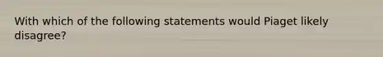 With which of the following statements would Piaget likely disagree?