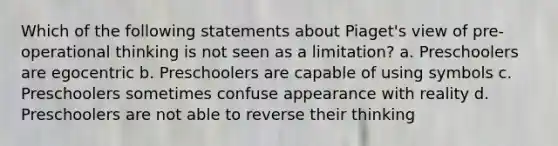 Which of the following statements about Piaget's view of pre-operational thinking is not seen as a limitation? a. Preschoolers are egocentric b. Preschoolers are capable of using symbols c. Preschoolers sometimes confuse appearance with reality d. Preschoolers are not able to reverse their thinking