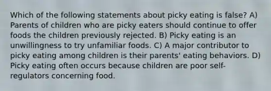 Which of the following statements about picky eating is false? A) Parents of children who are picky eaters should continue to offer foods the children previously rejected. B) Picky eating is an unwillingness to try unfamiliar foods. C) A major contributor to picky eating among children is their parents' eating behaviors. D) Picky eating often occurs because children are poor self-regulators concerning food.