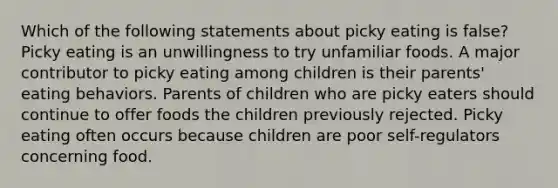 Which of the following statements about picky eating is false? Picky eating is an unwillingness to try unfamiliar foods. A major contributor to picky eating among children is their parents' eating behaviors. Parents of children who are picky eaters should continue to offer foods the children previously rejected. Picky eating often occurs because children are poor self-regulators concerning food.