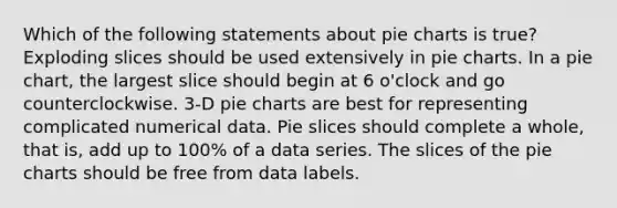 Which of the following statements about <a href='https://www.questionai.com/knowledge/kDrHXijglR-pie-chart' class='anchor-knowledge'>pie chart</a>s is true? Exploding slices should be used extensively in pie charts. In a pie chart, the largest slice should begin at 6 o'clock and go counterclockwise. 3-D pie charts are best for representing complicated numerical data. Pie slices should complete a whole, that is, add up to 100% of a data series. The slices of the pie charts should be free from data labels.