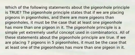 Which of the following statements about the pigeonhole principle is TRUE? The pigeonhole principle states that if we are placing pigeons in pigeonholes, and there are more pigeons than pigeonholes, it must be the case that at least one pigeonhole has more than one pigeon in it. The pigeonhole principle is a simple yet extremely useful concept used in combinatorics. All of these statements about the pigeonhole principle are true. If we are placing 7 pigeons in 5 pigeonholes, it must be the case that at least one of the pigeonholes has more than one pigeon in it.