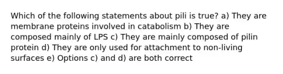 Which of the following statements about pili is true? a) They are membrane proteins involved in catabolism b) They are composed mainly of LPS c) They are mainly composed of pilin protein d) They are only used for attachment to non-living surfaces e) Options c) and d) are both correct