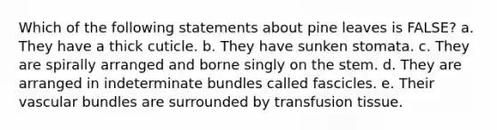 Which of the following statements about pine leaves is FALSE? a. They have a thick cuticle. b. They have sunken stomata. c. They are spirally arranged and borne singly on the stem. d. They are arranged in indeterminate bundles called fascicles. e. Their vascular bundles are surrounded by transfusion tissue.