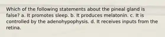 Which of the following statements about the pineal gland is false? a. It promotes sleep. b. It produces melatonin. c. It is controlled by the adenohypophysis. d. It receives inputs from the retina.