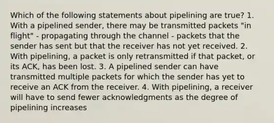 Which of the following statements about pipelining are true? 1. With a pipelined sender, there may be transmitted packets "in flight" - propagating through the channel - packets that the sender has sent but that the receiver has not yet received. 2. With pipelining, a packet is only retransmitted if that packet, or its ACK, has been lost. 3. A pipelined sender can have transmitted multiple packets for which the sender has yet to receive an ACK from the receiver. 4. With pipelining, a receiver will have to send fewer acknowledgments as the degree of pipelining increases