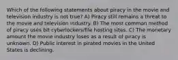 Which of the following statements about piracy in the movie and television industry is not true? A) Piracy still remains a threat to the movie and television industry. B) The most common method of piracy uses bit cyberlockers/file hosting sites. C) The monetary amount the movie industry loses as a result of piracy is unknown. D) Public interest in pirated movies in the United States is declining.