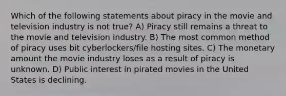 Which of the following statements about piracy in the movie and television industry is not true? A) Piracy still remains a threat to the movie and television industry. B) The most common method of piracy uses bit cyberlockers/file hosting sites. C) The monetary amount the movie industry loses as a result of piracy is unknown. D) Public interest in pirated movies in the United States is declining.