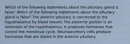 Which of the following statements about the pituitary gland is false? Which of the following statements about the pituitary gland is false? The anterior pituitary is connected to the hypothalamus by blood vessels The posterior portion is an extension of the hypothalamus. It produces hormones that control the menstrual cycle. Neurosecretory cells produce hormones that are stored in the anterior pituitary.