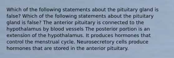 Which of the following statements about the pituitary gland is false? Which of the following statements about the pituitary gland is false? The anterior pituitary is connected to the hypothalamus by blood vessels The posterior portion is an extension of the hypothalamus. It produces hormones that control the menstrual cycle. Neurosecretory cells produce hormones that are stored in the anterior pituitary.