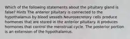 Which of the following statements about the pituitary gland is false? Hints The anterior pituitary is connected to the hypothalamus by blood vessels Neurosecretory cells produce hormones that are stored in the anterior pituitary. It produces hormones that control the menstrual cycle. The posterior portion is an extension of the hypothalamus.