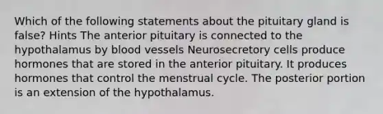 Which of the following statements about the pituitary gland is false? Hints The anterior pituitary is connected to the hypothalamus by blood vessels Neurosecretory cells produce hormones that are stored in the anterior pituitary. It produces hormones that control the menstrual cycle. The posterior portion is an extension of the hypothalamus.