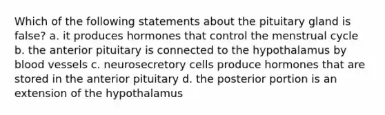 Which of the following statements about the pituitary gland is false? a. it produces hormones that control the menstrual cycle b. the anterior pituitary is connected to the hypothalamus by blood vessels c. neurosecretory cells produce hormones that are stored in the anterior pituitary d. the posterior portion is an extension of the hypothalamus